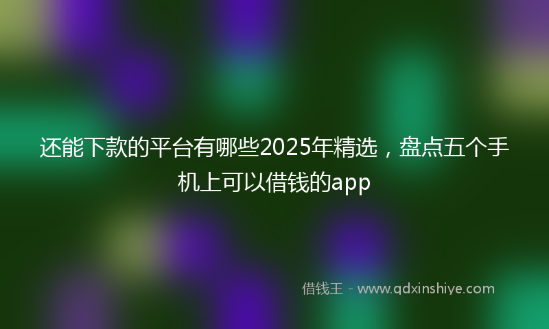 还能下款的平台有哪些2025年精选，盘点五个手机上可以借钱的app