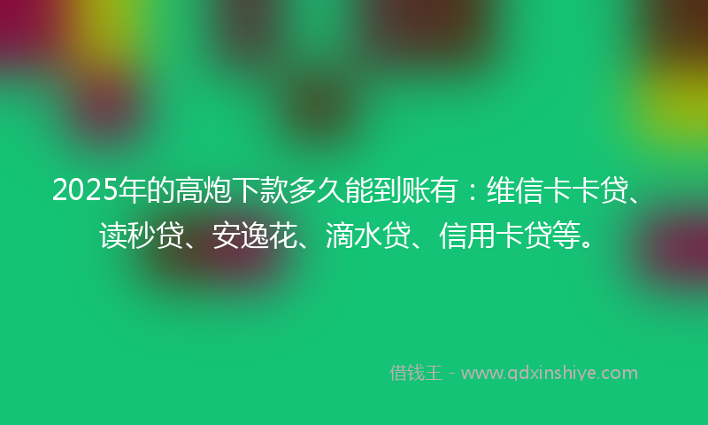2025年的高炮下款多久能到账有：维信卡卡贷、读秒贷、安逸花、滴水贷、信用卡贷等。