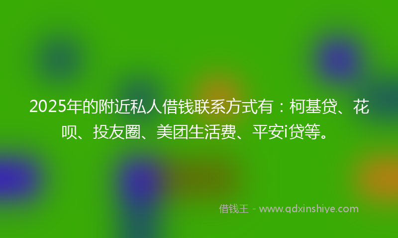 2025年的附近私人借钱联系方式有：柯基贷、花呗、投友圈、美团生活费、平安i贷等。