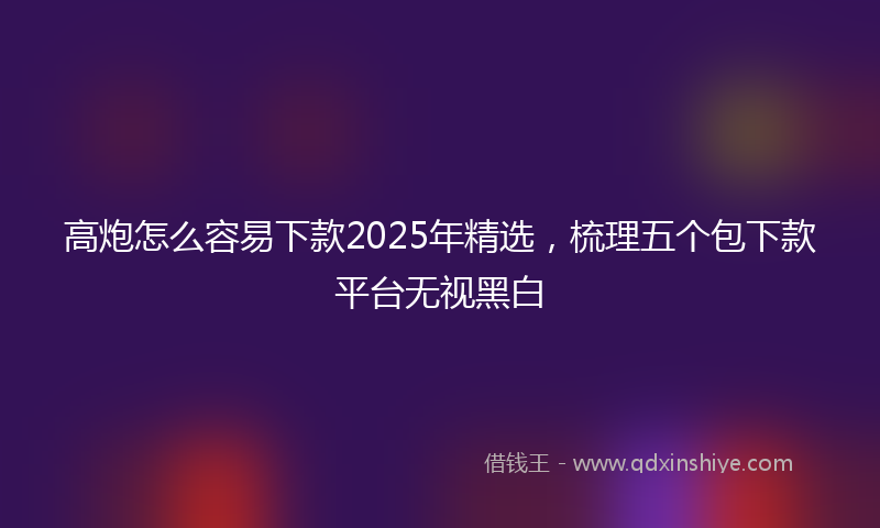 高炮怎么容易下款2025年精选，梳理五个包下款平台无视黑白