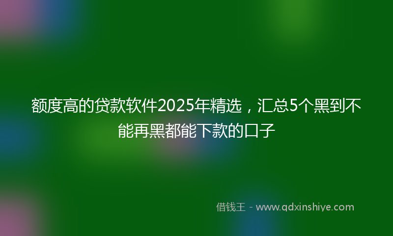 额度高的贷款软件2025年精选，汇总5个黑到不能再黑都能下款的口子