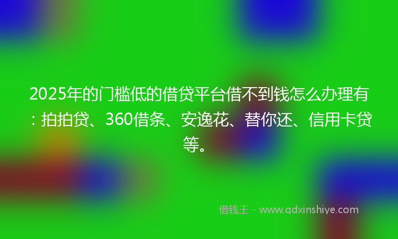 2025年的门槛低的借贷平台借不到钱怎么办理有：拍拍贷、360借条、安逸花、替你还、信用卡贷等。