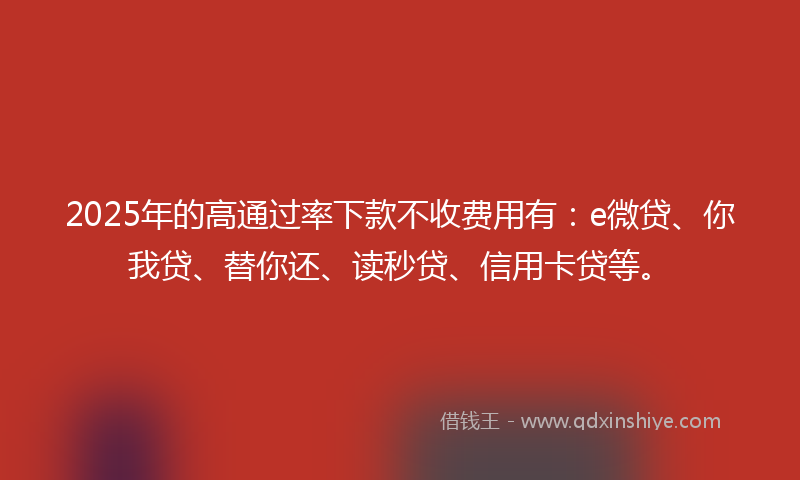 2025年的高通过率下款不收费用有：e微贷、你我贷、替你还、读秒贷、信用卡贷等。
