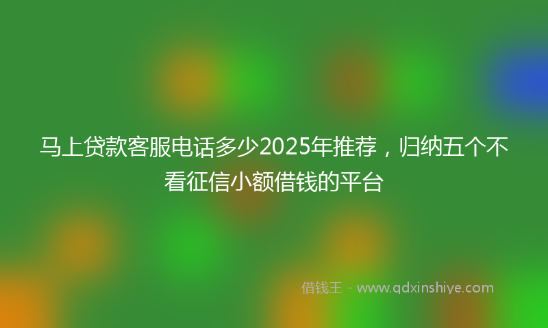马上贷款客服电话多少2025年推荐，归纳五个不看征信小额借钱的平台