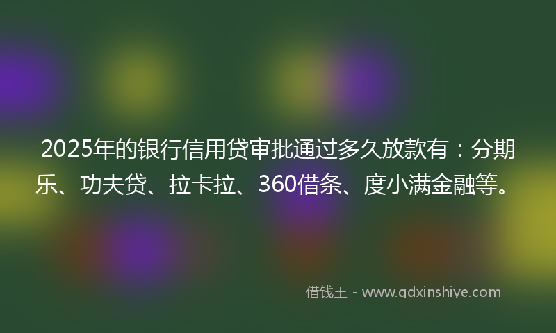 2025年的银行信用贷审批通过多久放款有：分期乐、功夫贷、拉卡拉、360借条、度小满金融等。