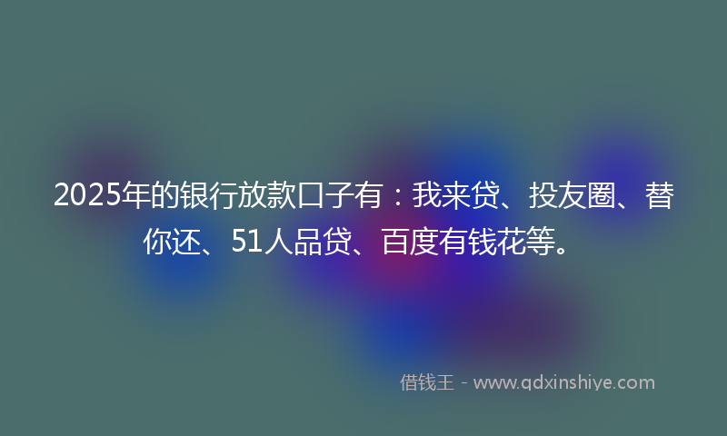 2025年的银行放款口子有：我来贷、投友圈、替你还、51人品贷、百度有钱花等。