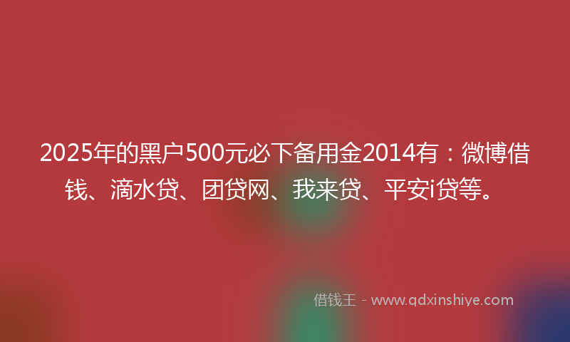 2025年的黑户500元必下备用金2014有：微博借钱、滴水贷、团贷网、我来贷、平安i贷等。