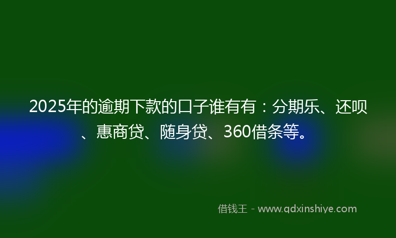 2025年的逾期下款的口子谁有有：分期乐、还呗、惠商贷、随身贷、360借条等。