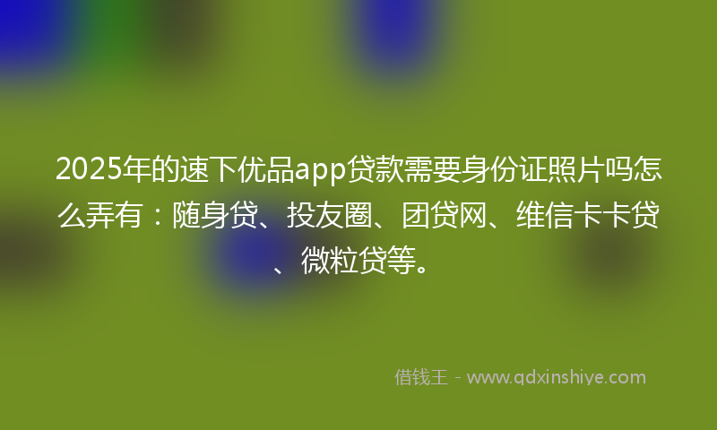 2025年的速下优品app贷款需要身份证照片吗怎么弄有：随身贷、投友圈、团贷网、维信卡卡贷、微粒贷等。
