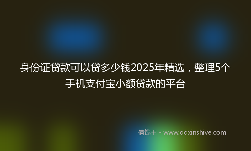 身份证贷款可以贷多少钱2025年精选，整理5个手机支付宝小额贷款的平台
