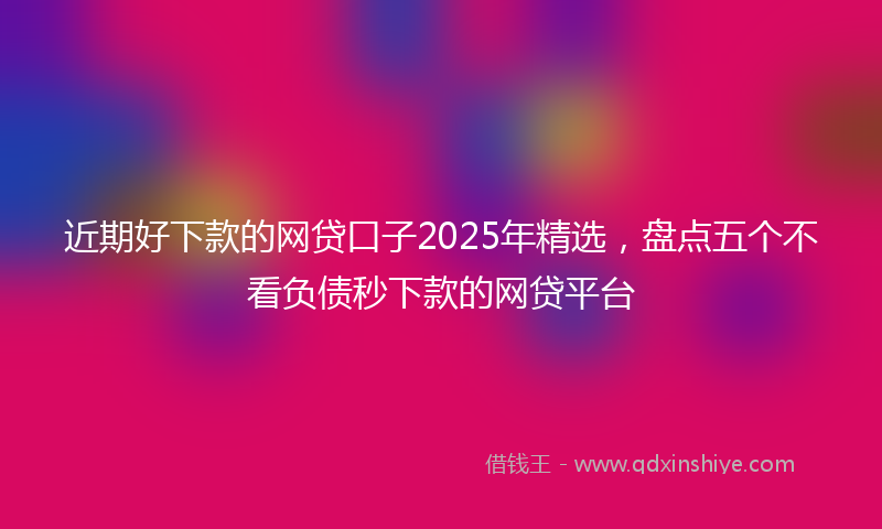 近期好下款的网贷口子2025年精选，盘点五个不看负债秒下款的网贷平台