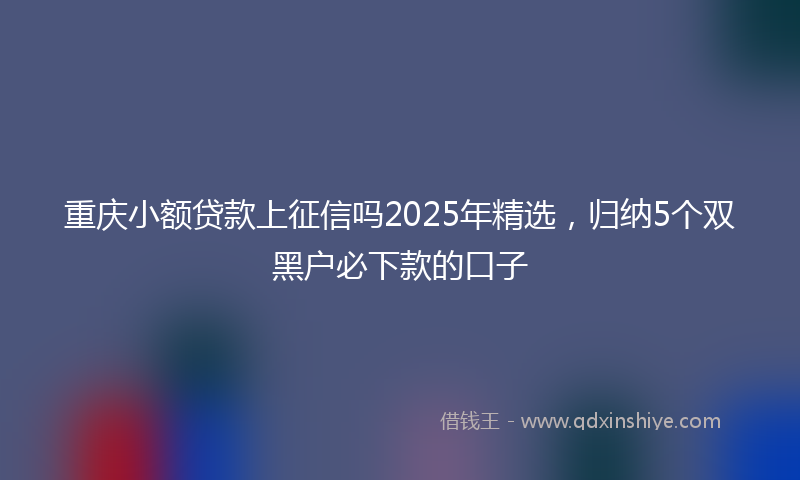 重庆小额贷款上征信吗2025年精选，归纳5个双黑户必下款的口子