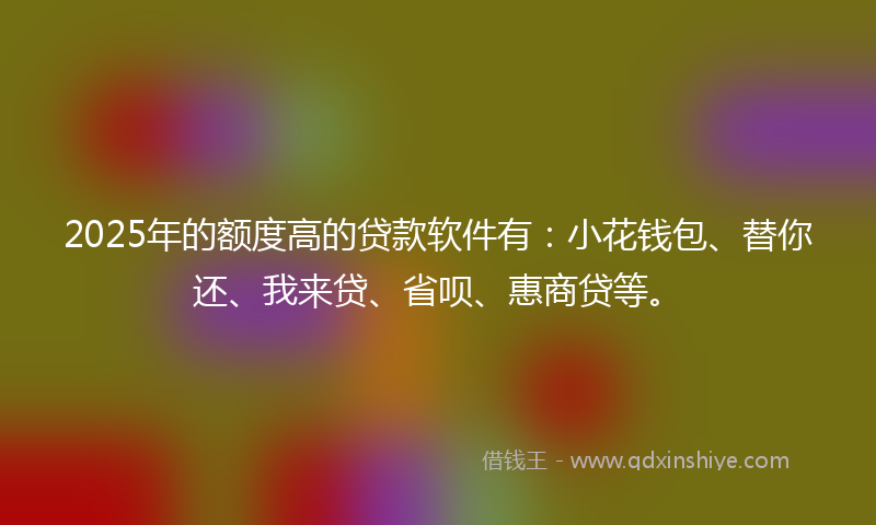 2025年的额度高的贷款软件有：小花钱包、替你还、我来贷、省呗、惠商贷等。