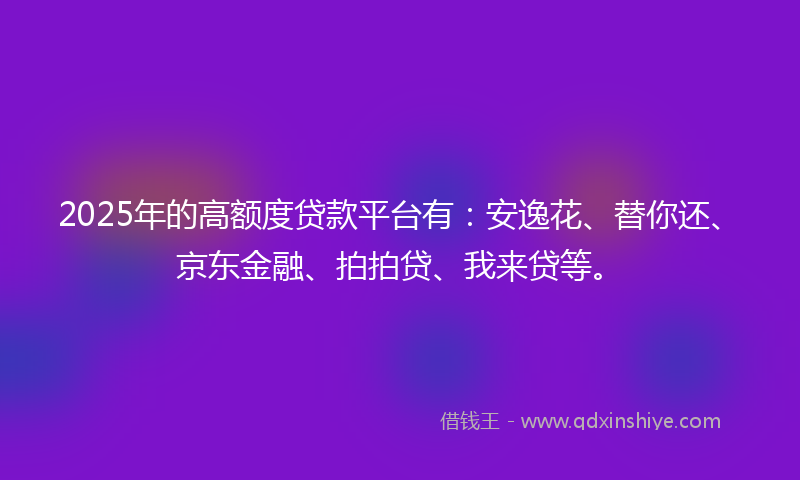 2025年的高额度贷款平台有：安逸花、替你还、京东金融、拍拍贷、我来贷等。