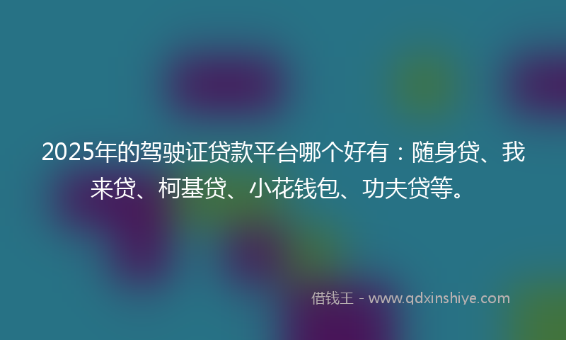 2025年的驾驶证贷款平台哪个好有：随身贷、我来贷、柯基贷、小花钱包、功夫贷等。