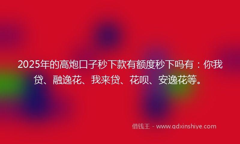 2025年的高炮口子秒下款有额度秒下吗有：你我贷、融逸花、我来贷、花呗、安逸花等。