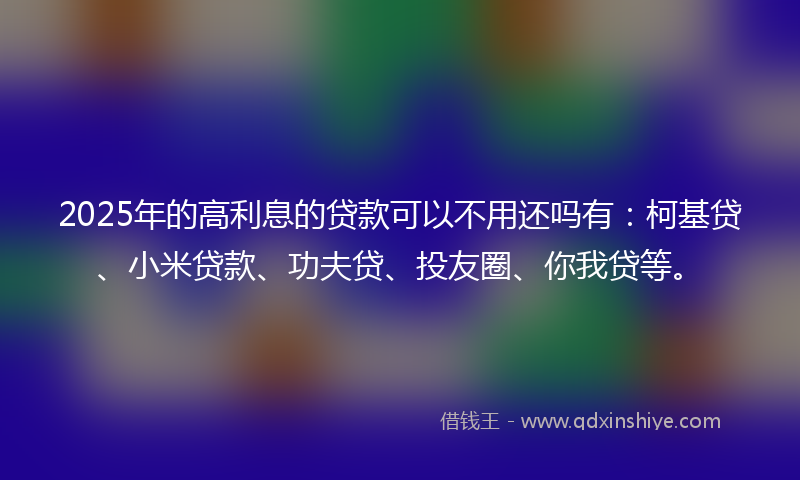 2025年的高利息的贷款可以不用还吗有：柯基贷、小米贷款、功夫贷、投友圈、你我贷等。