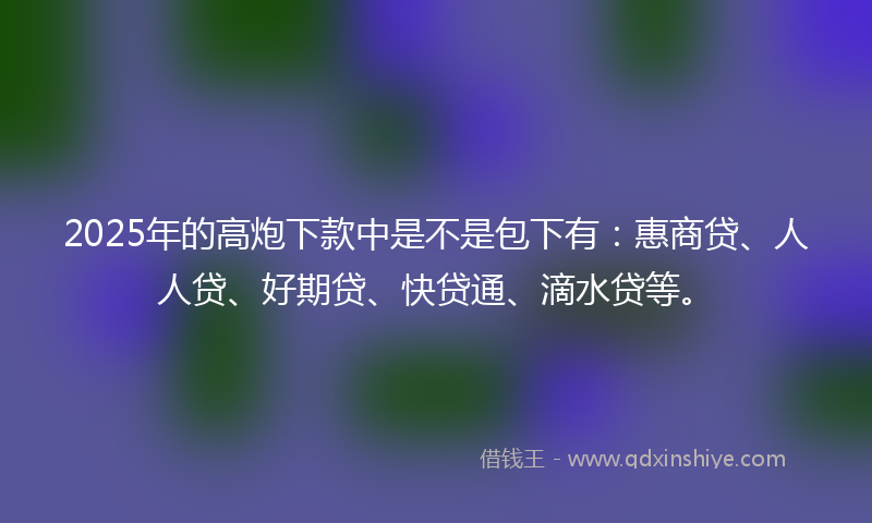 2025年的高炮下款中是不是包下有：惠商贷、人人贷、好期贷、快贷通、滴水贷等。