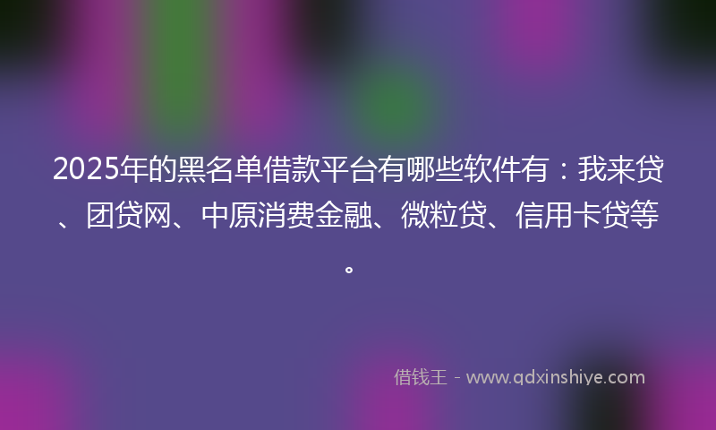 2025年的黑名单借款平台有哪些软件有：我来贷、团贷网、中原消费金融、微粒贷、信用卡贷等。