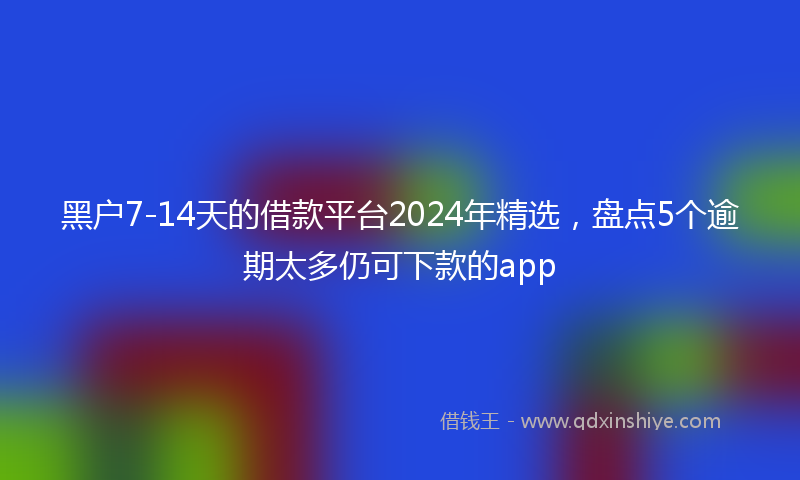 黑户7-14天的借款平台2024年精选，盘点5个逾期太多仍可下款的app
