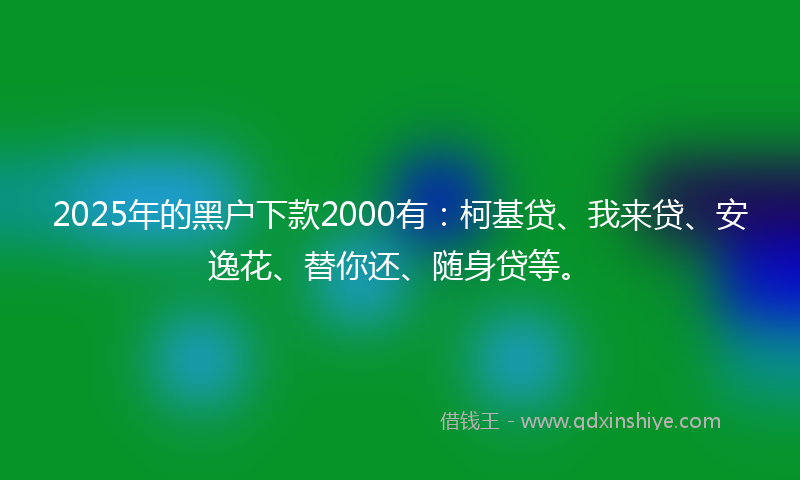 2025年的黑户下款2000有：柯基贷、我来贷、安逸花、替你还、随身贷等。