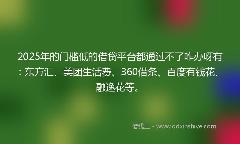 2025年的门槛低的借贷平台都通过不了咋办呀有：东方汇、美团生活费、360借条、百度有钱花、融逸花等。