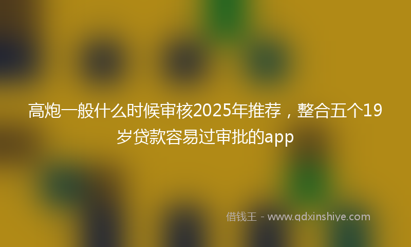 高炮一般什么时候审核2025年推荐，整合五个19岁贷款容易过审批的app