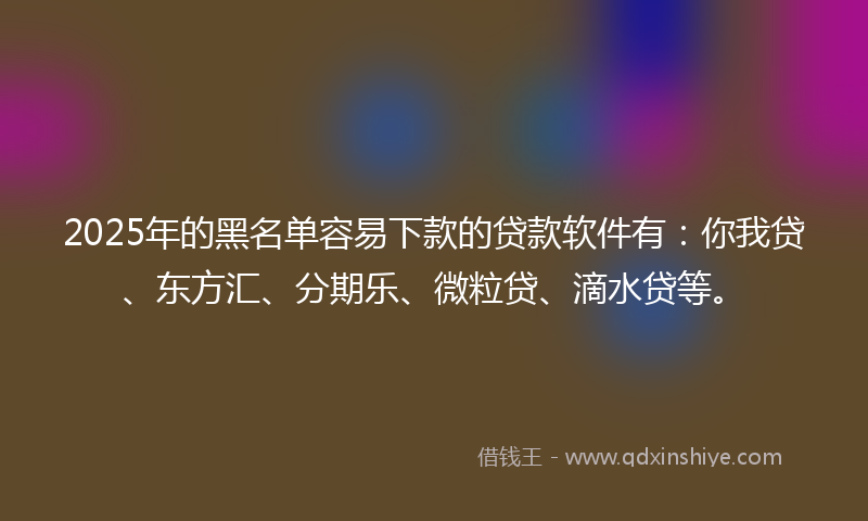 2025年的黑名单容易下款的贷款软件有：你我贷、东方汇、分期乐、微粒贷、滴水贷等。