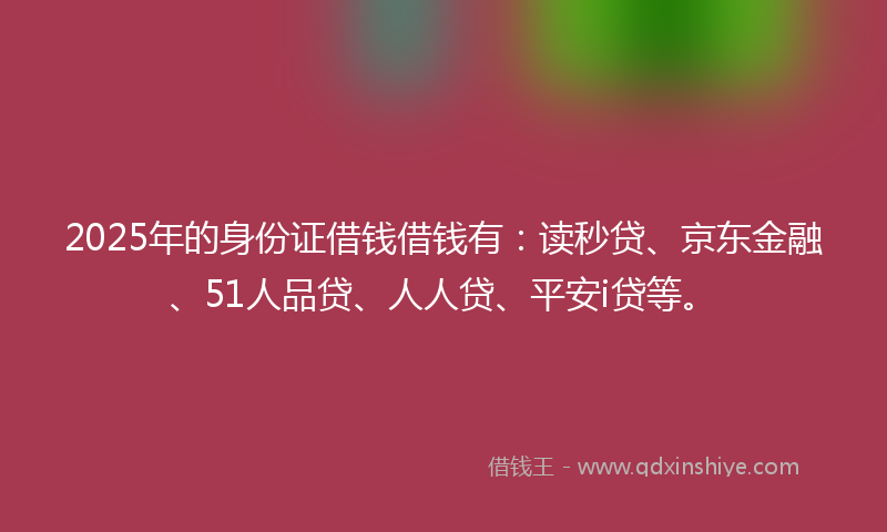2025年的身份证借钱借钱有：读秒贷、京东金融、51人品贷、人人贷、平安i贷等。