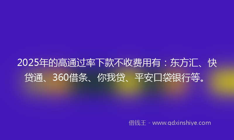 2025年的高通过率下款不收费用有：东方汇、快贷通、360借条、你我贷、平安口袋银行等。