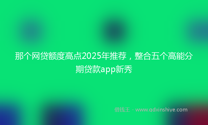 那个网贷额度高点2025年推荐，整合五个高能分期贷款app新秀