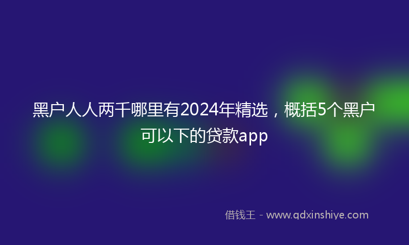 黑户人人两千哪里有2024年精选，概括5个黑户可以下的贷款app