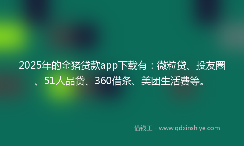 2025年的金猪贷款app下载有：微粒贷、投友圈、51人品贷、360借条、美团生活费等。