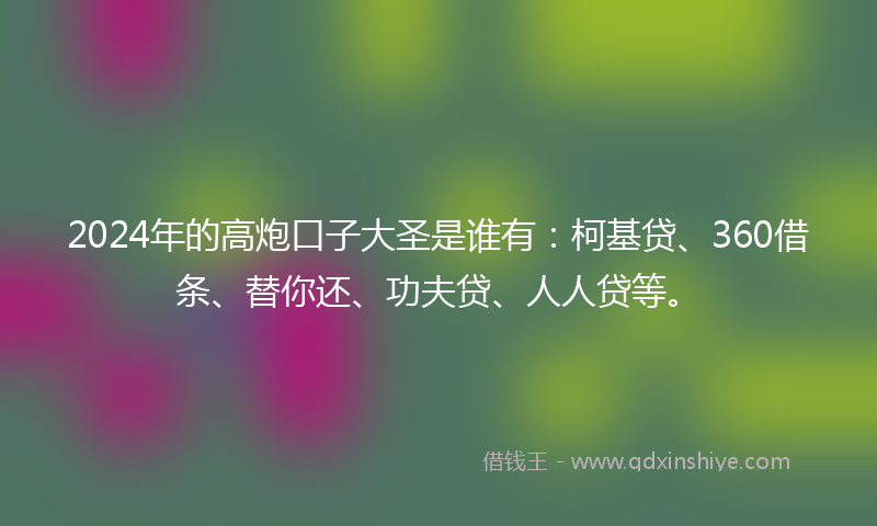 2024年的高炮口子大圣是谁有：柯基贷、360借条、替你还、功夫贷、人人贷等。