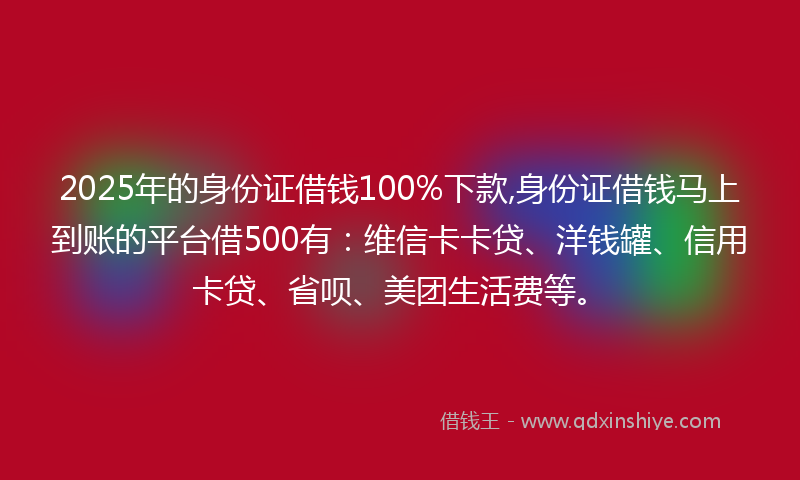 2025年的身份证借钱100%下款,身份证借钱马上到账的平台借500有：维信卡卡贷、洋钱罐、信用卡贷、省呗、美团生活费等。