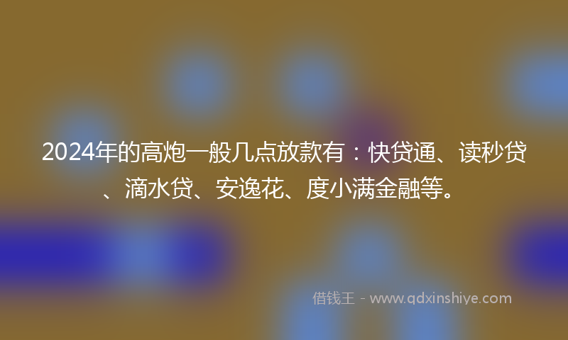 2024年的高炮一般几点放款有：快贷通、读秒贷、滴水贷、安逸花、度小满金融等。