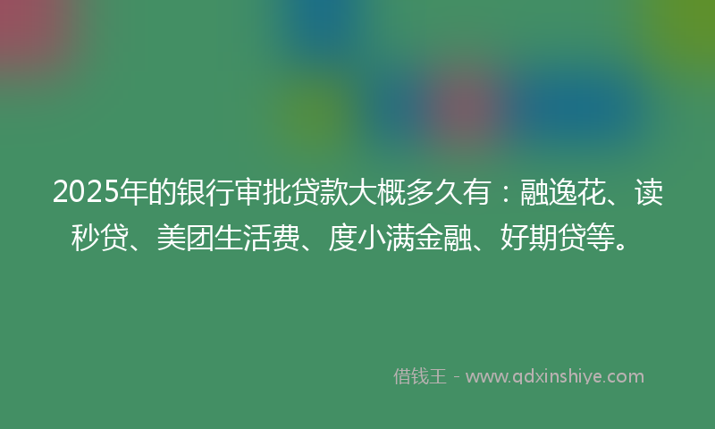 2025年的银行审批贷款大概多久有：融逸花、读秒贷、美团生活费、度小满金融、好期贷等。