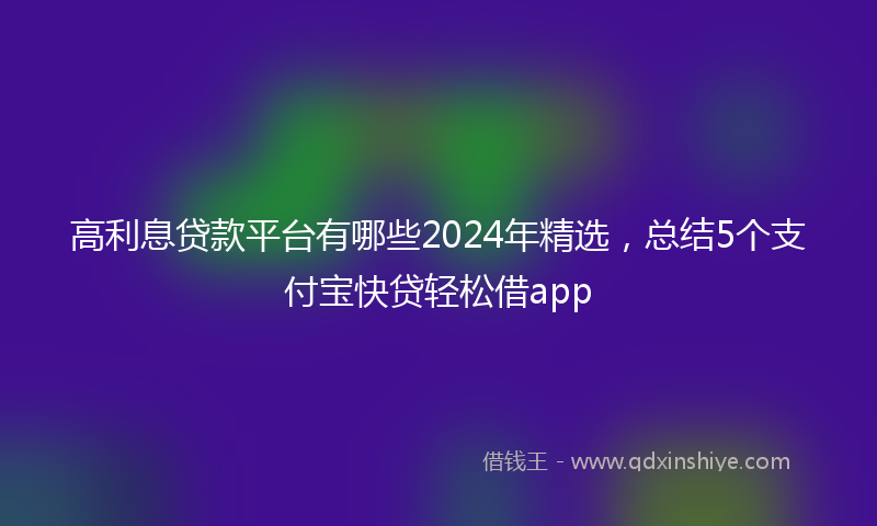 高利息贷款平台有哪些2024年精选，总结5个支付宝快贷轻松借app