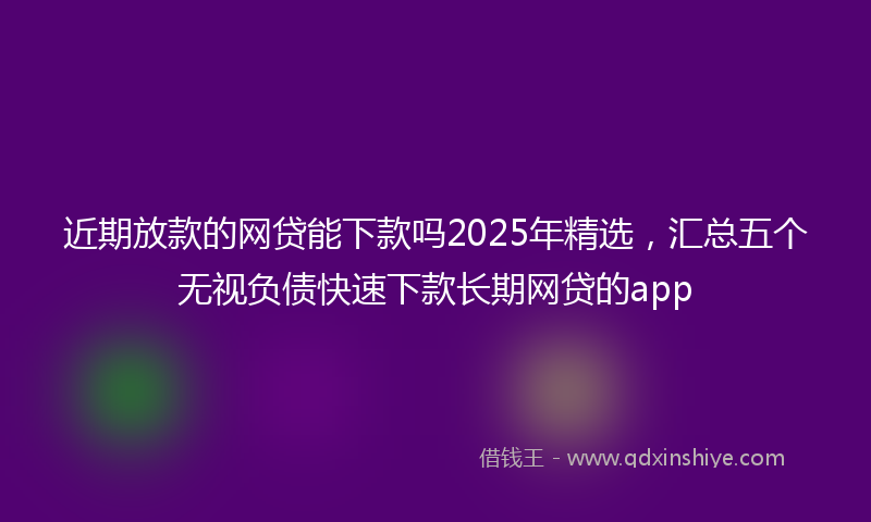 近期放款的网贷能下款吗2025年精选，汇总五个无视负债快速下款长期网贷的app