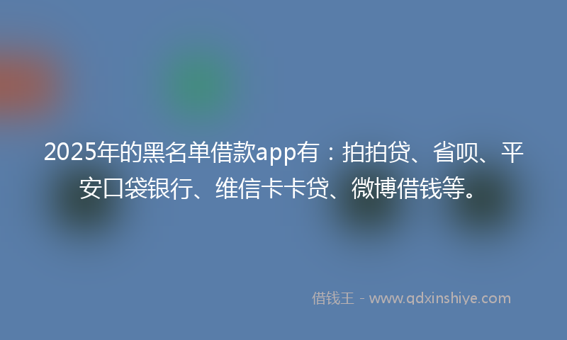 2025年的黑名单借款app有:拍拍贷、省呗、平安口袋银行、维信卡卡贷、微博借钱等。