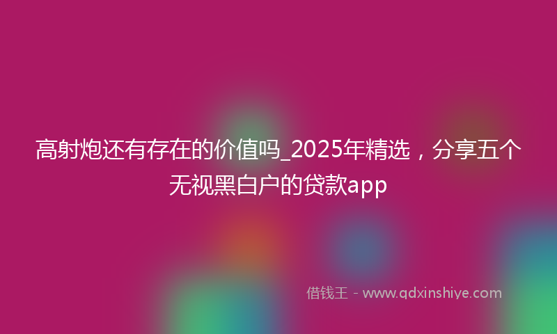 高射炮还有存在的价值吗_2025年精选，分享五个无视黑白户的贷款app