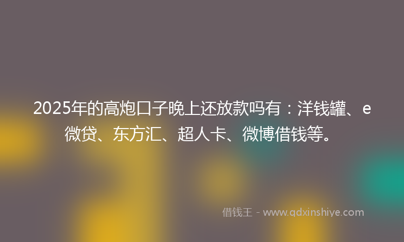 2025年的高炮口子晚上还放款吗有：洋钱罐、e微贷、东方汇、超人卡、微博借钱等。