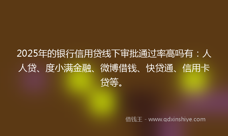 2025年的银行信用贷线下审批通过率高吗有：人人贷、度小满金融、微博借钱、快贷通、信用卡贷等。