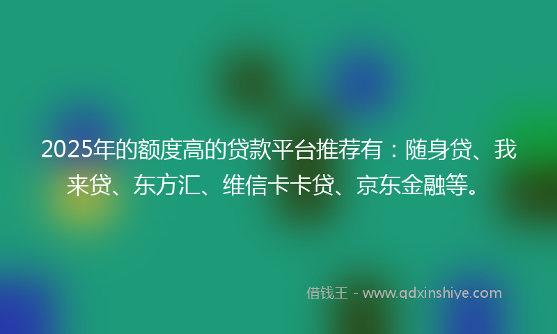 2025年的额度高的贷款平台推荐有：随身贷、我来贷、东方汇、维信卡卡贷、京东金融等。
