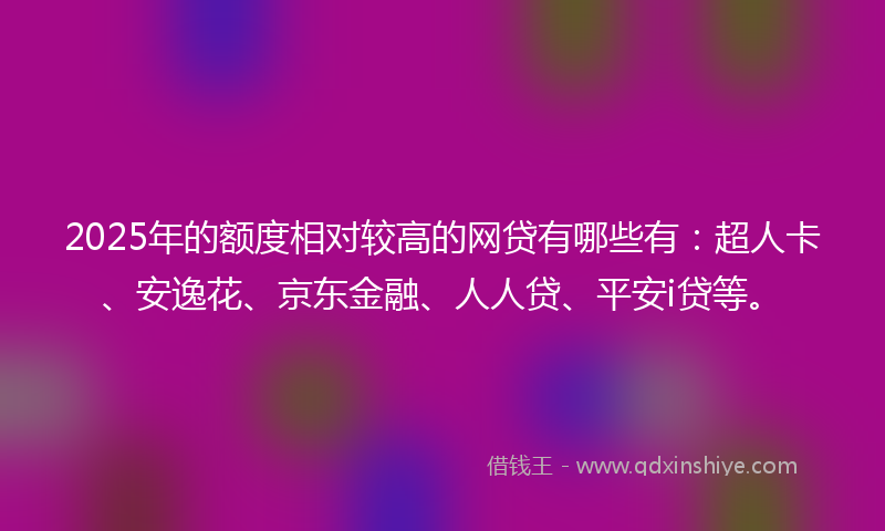 2025年的额度相对较高的网贷有哪些有：超人卡、安逸花、京东金融、人人贷、平安i贷等。