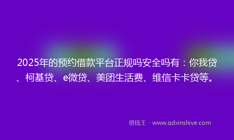 2025年的预约借款平台正规吗安全吗有：你我贷、柯基贷、e微贷、美团生活费、维信卡卡贷等。