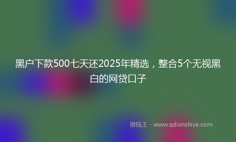 黑户下款500七天还2025年精选，整合5个无视黑白的网贷口子