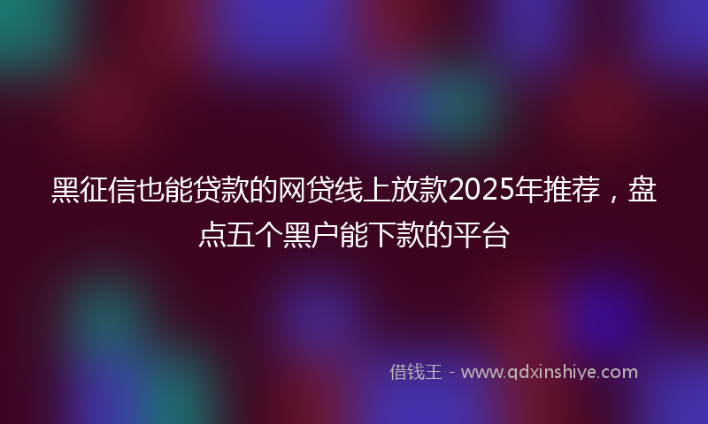 黑征信也能贷款的网贷线上放款2025年推荐，盘点五个黑户能下款的平台
