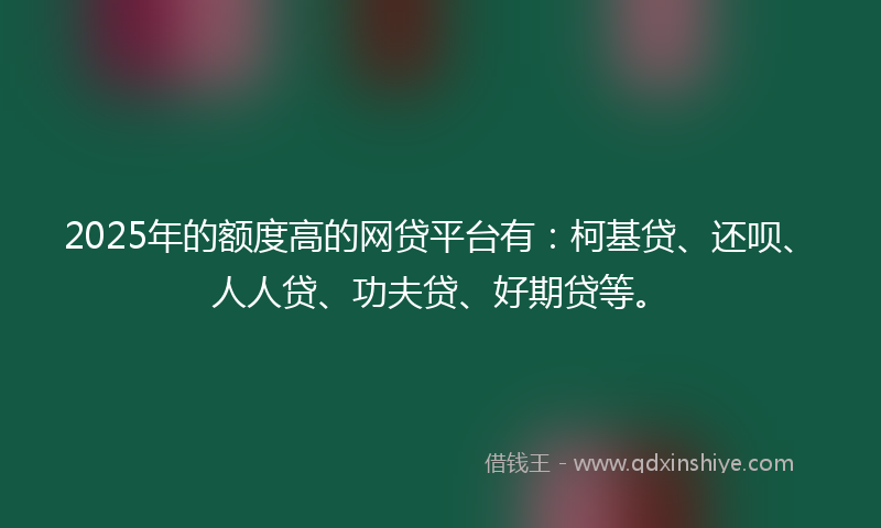 2025年的额度高的网贷平台有：柯基贷、还呗、人人贷、功夫贷、好期贷等。