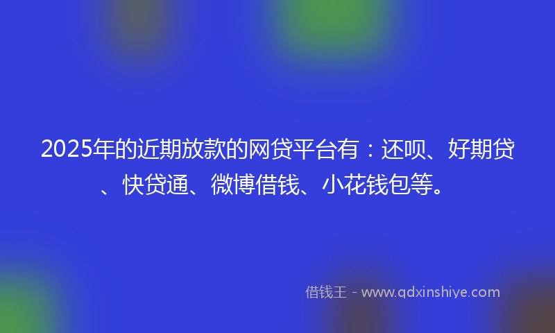2025年的近期放款的网贷平台有：还呗、好期贷、快贷通、微博借钱、小花钱包等。